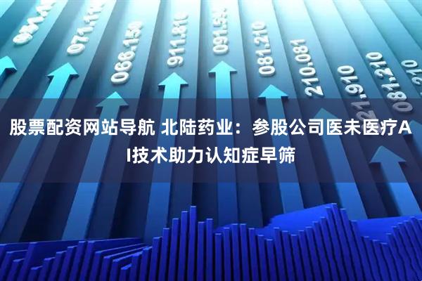 股票配资网站导航 北陆药业：参股公司医未医疗AI技术助力认知症早筛