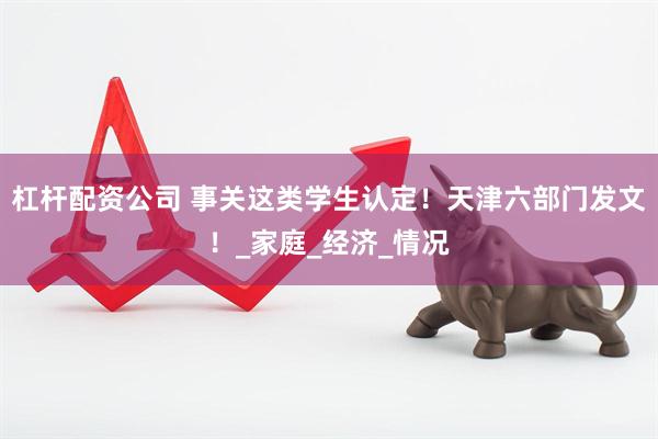 杠杆配资公司 事关这类学生认定！天津六部门发文！_家庭_经济_情况