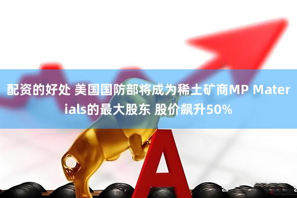 配资的好处 美国国防部将成为稀土矿商MP Materials的最大股东 股价飙升50%