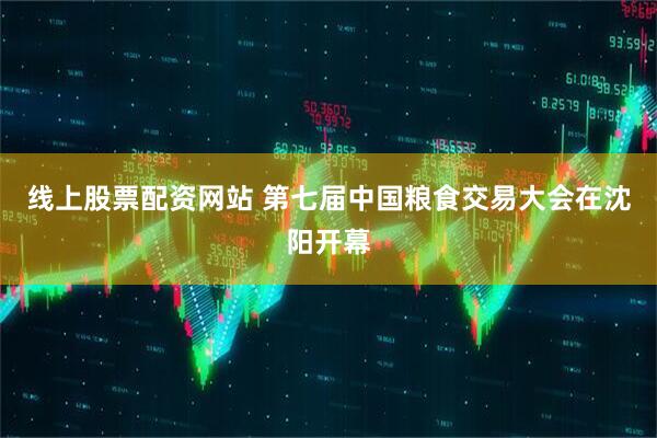 线上股票配资网站 第七届中国粮食交易大会在沈阳开幕