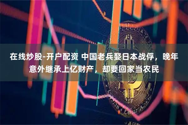 在线炒股-开户配资 中国老兵娶日本战俘，晚年意外继承上亿财产，却要回家当农民