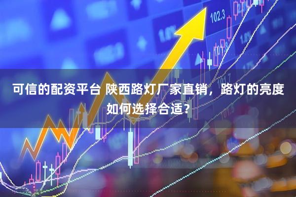 可信的配资平台 陕西路灯厂家直销，路灯的亮度如何选择合适？