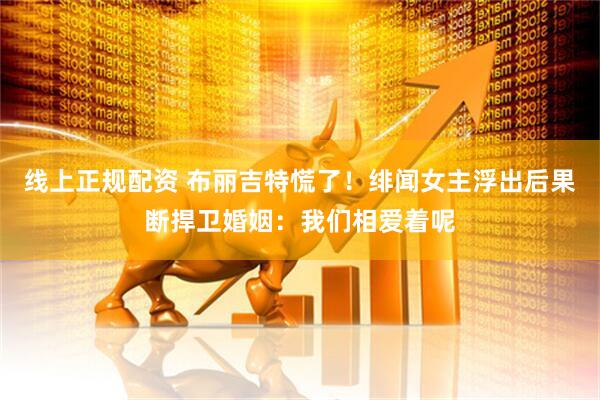 线上正规配资 布丽吉特慌了！绯闻女主浮出后果断捍卫婚姻：我们相爱着呢