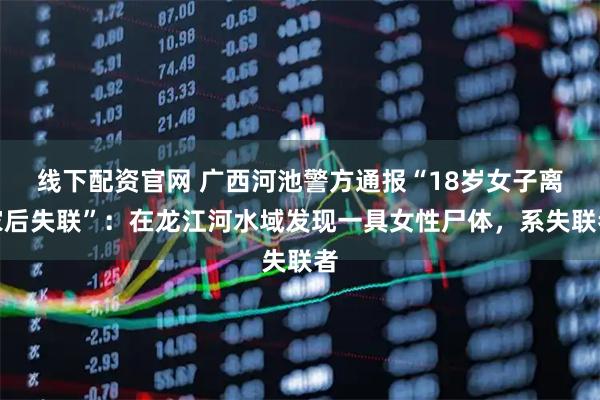 线下配资官网 广西河池警方通报“18岁女子离家后失联”：在龙江河水域发现一具女性尸体，系失联者