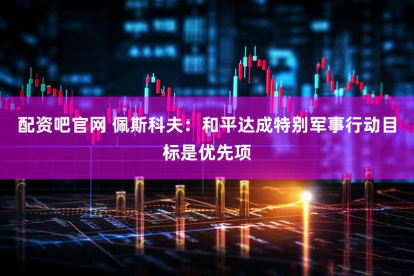配资吧官网 佩斯科夫：和平达成特别军事行动目标是优先项