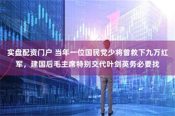 实盘配资门户 当年一位国民党少将曾救下九万红军，建国后毛主席特别交代叶剑英务必要找